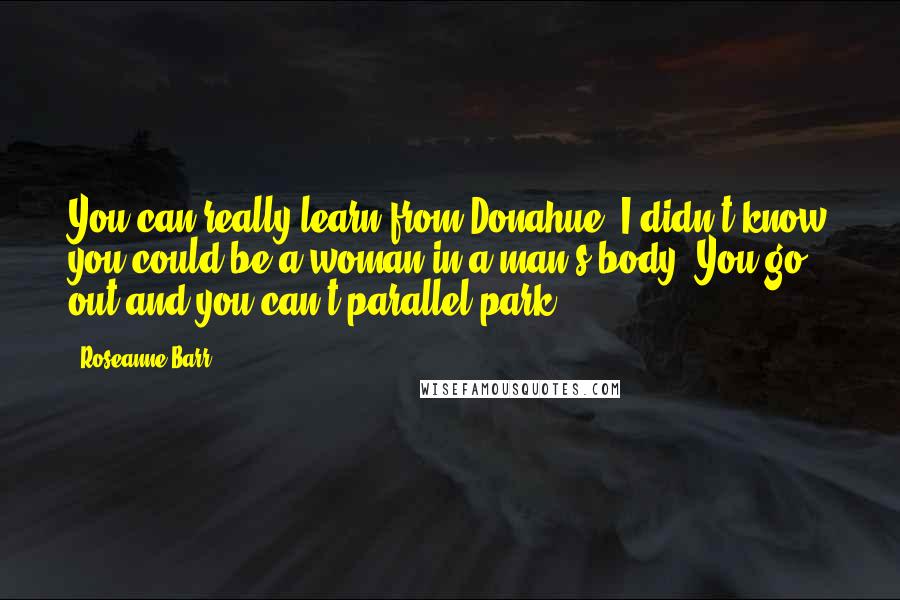 Roseanne Barr Quotes: You can really learn from Donahue. I didn't know you could be a woman in a man's body. You go out and you can't parallel park.