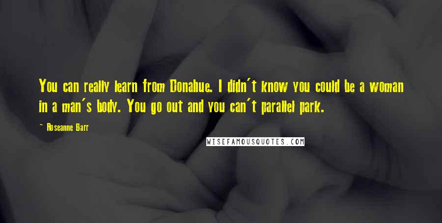 Roseanne Barr Quotes: You can really learn from Donahue. I didn't know you could be a woman in a man's body. You go out and you can't parallel park.