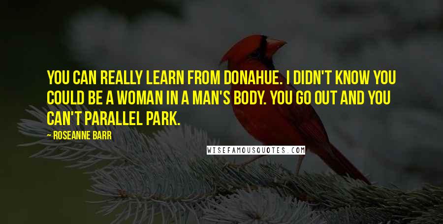 Roseanne Barr Quotes: You can really learn from Donahue. I didn't know you could be a woman in a man's body. You go out and you can't parallel park.