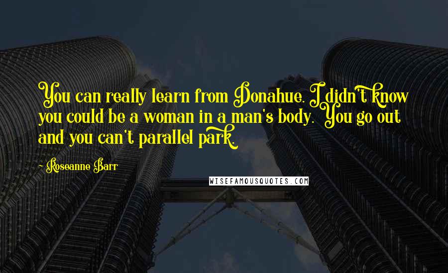 Roseanne Barr Quotes: You can really learn from Donahue. I didn't know you could be a woman in a man's body. You go out and you can't parallel park.