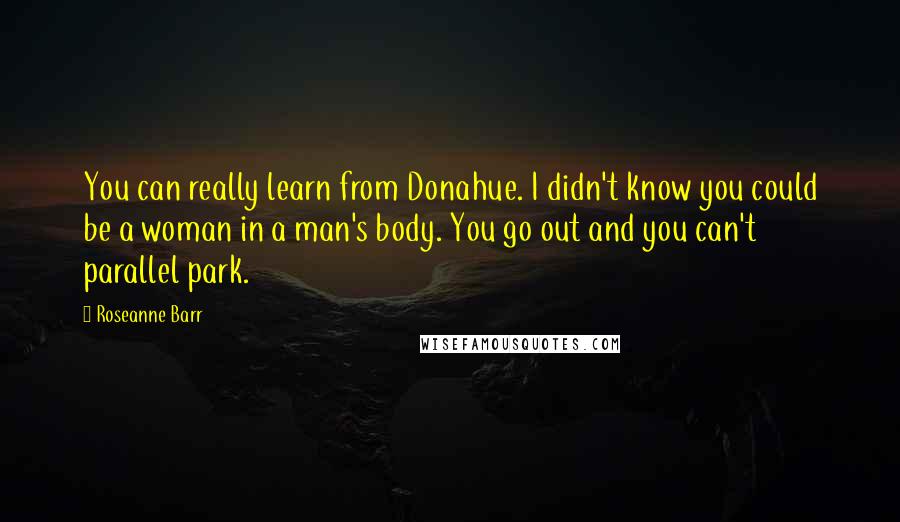 Roseanne Barr Quotes: You can really learn from Donahue. I didn't know you could be a woman in a man's body. You go out and you can't parallel park.