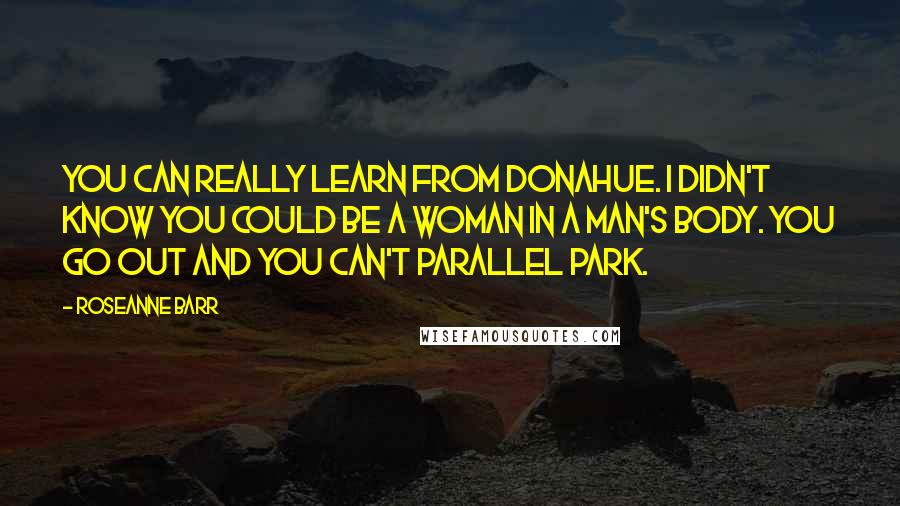 Roseanne Barr Quotes: You can really learn from Donahue. I didn't know you could be a woman in a man's body. You go out and you can't parallel park.