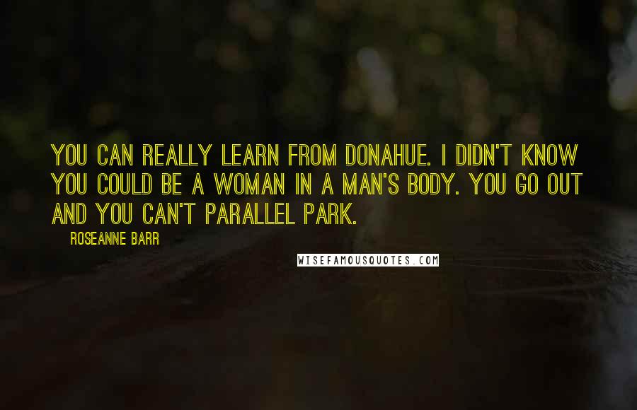 Roseanne Barr Quotes: You can really learn from Donahue. I didn't know you could be a woman in a man's body. You go out and you can't parallel park.