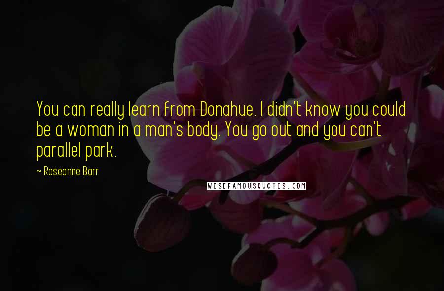 Roseanne Barr Quotes: You can really learn from Donahue. I didn't know you could be a woman in a man's body. You go out and you can't parallel park.