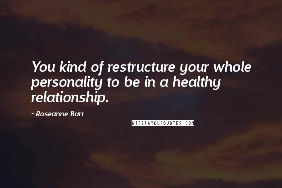 Roseanne Barr Quotes: You kind of restructure your whole personality to be in a healthy relationship.