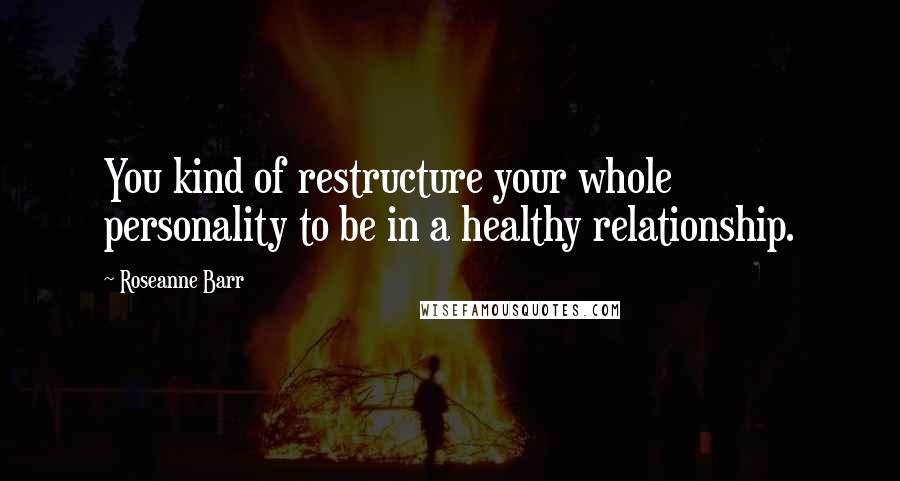 Roseanne Barr Quotes: You kind of restructure your whole personality to be in a healthy relationship.