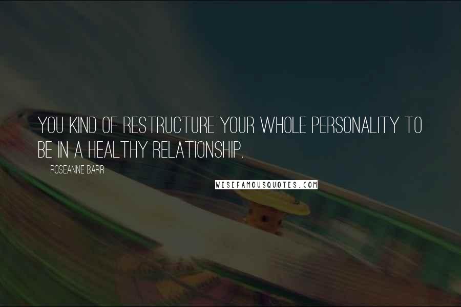 Roseanne Barr Quotes: You kind of restructure your whole personality to be in a healthy relationship.