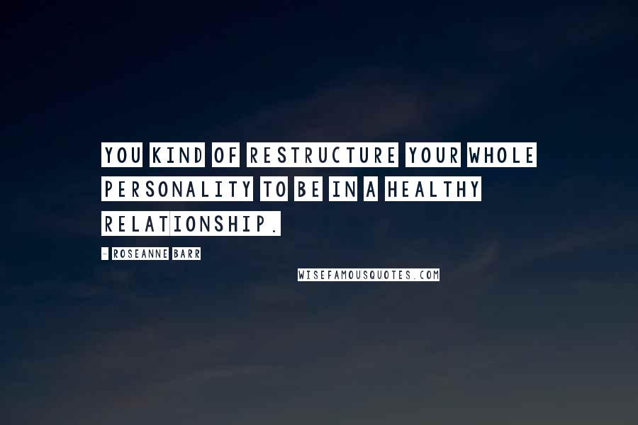 Roseanne Barr Quotes: You kind of restructure your whole personality to be in a healthy relationship.