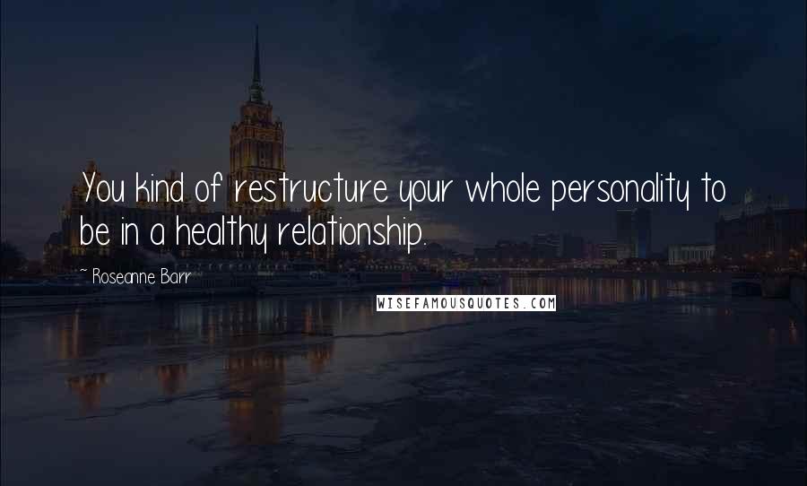 Roseanne Barr Quotes: You kind of restructure your whole personality to be in a healthy relationship.