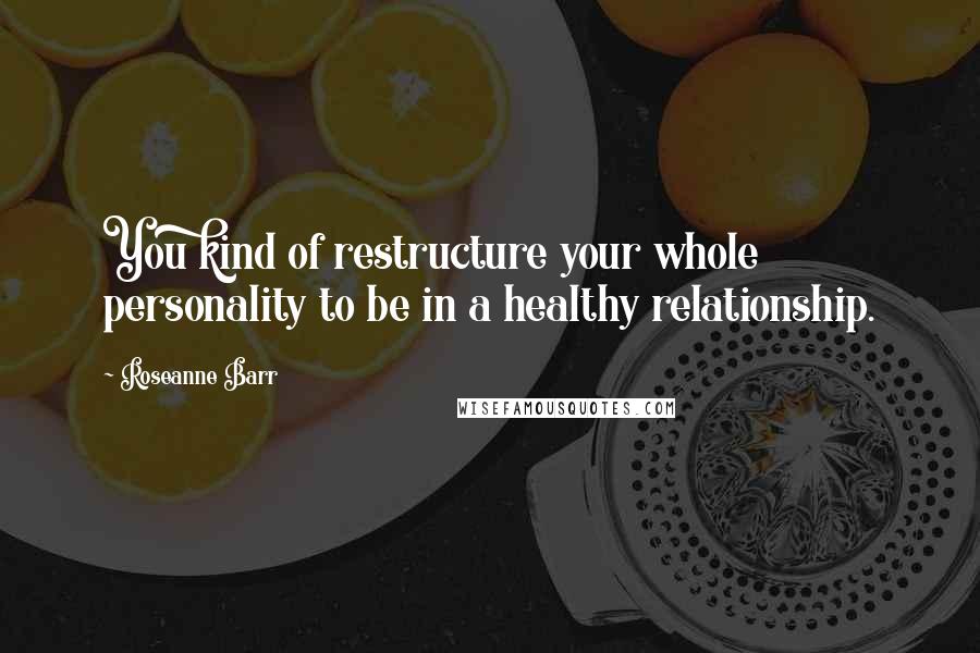 Roseanne Barr Quotes: You kind of restructure your whole personality to be in a healthy relationship.