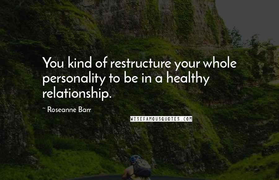 Roseanne Barr Quotes: You kind of restructure your whole personality to be in a healthy relationship.