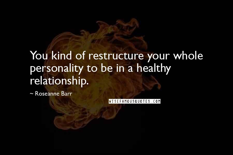 Roseanne Barr Quotes: You kind of restructure your whole personality to be in a healthy relationship.