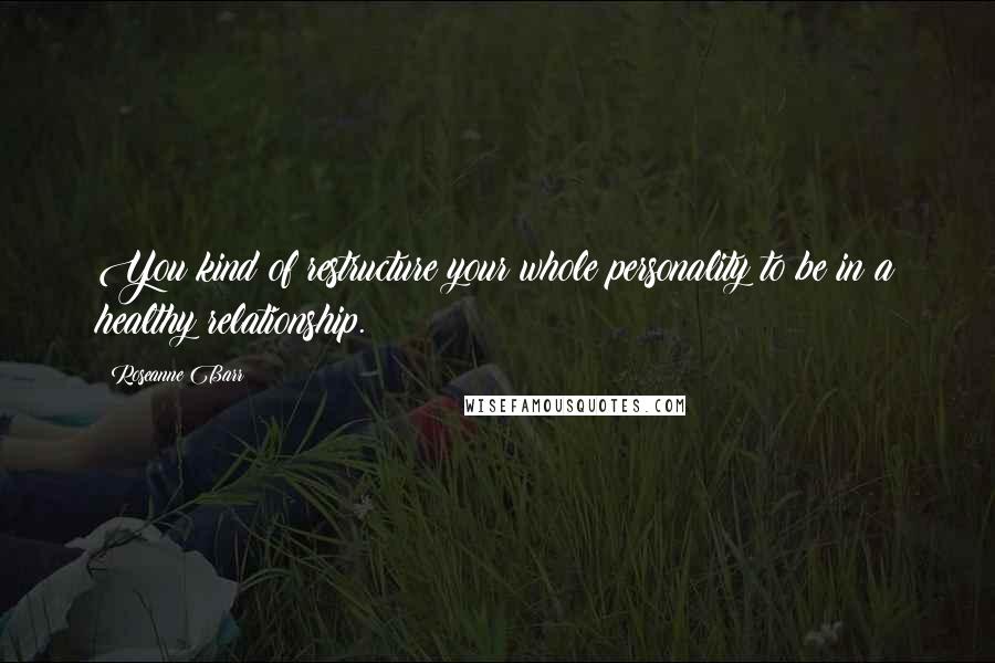 Roseanne Barr Quotes: You kind of restructure your whole personality to be in a healthy relationship.