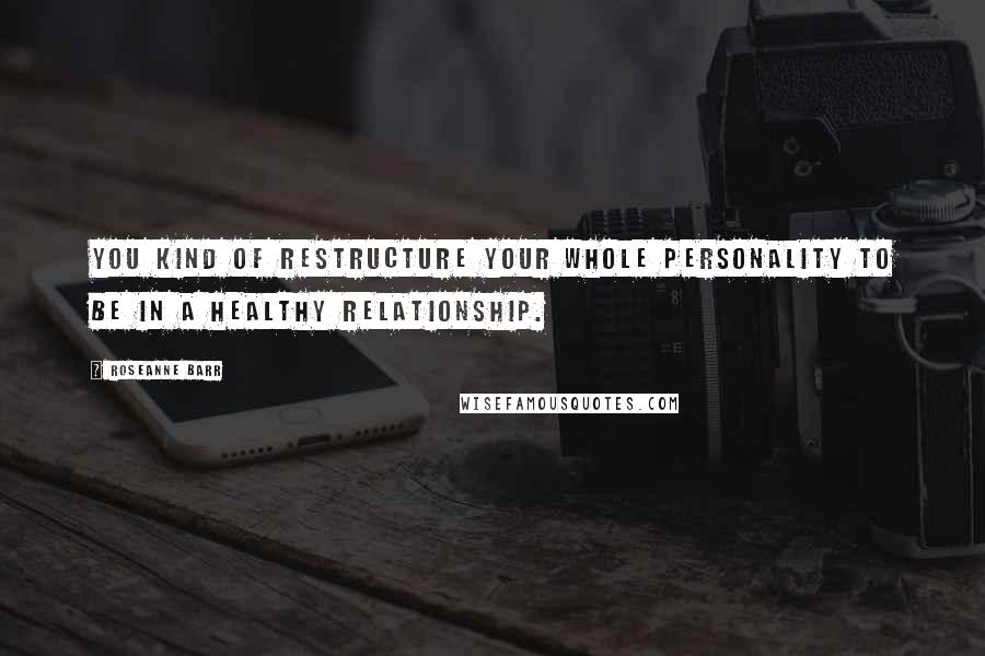 Roseanne Barr Quotes: You kind of restructure your whole personality to be in a healthy relationship.