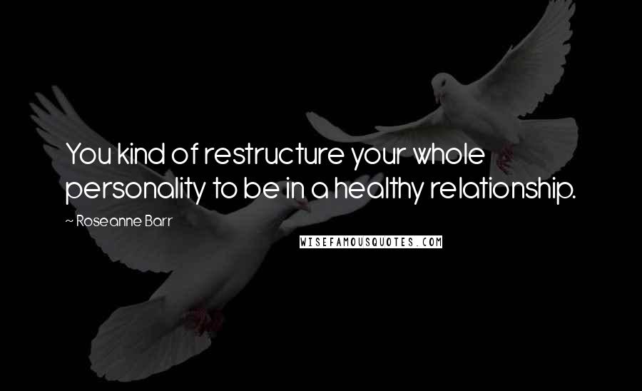 Roseanne Barr Quotes: You kind of restructure your whole personality to be in a healthy relationship.