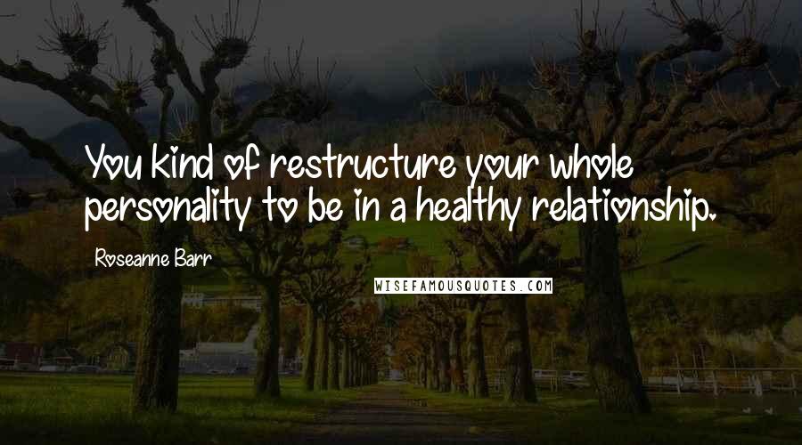 Roseanne Barr Quotes: You kind of restructure your whole personality to be in a healthy relationship.