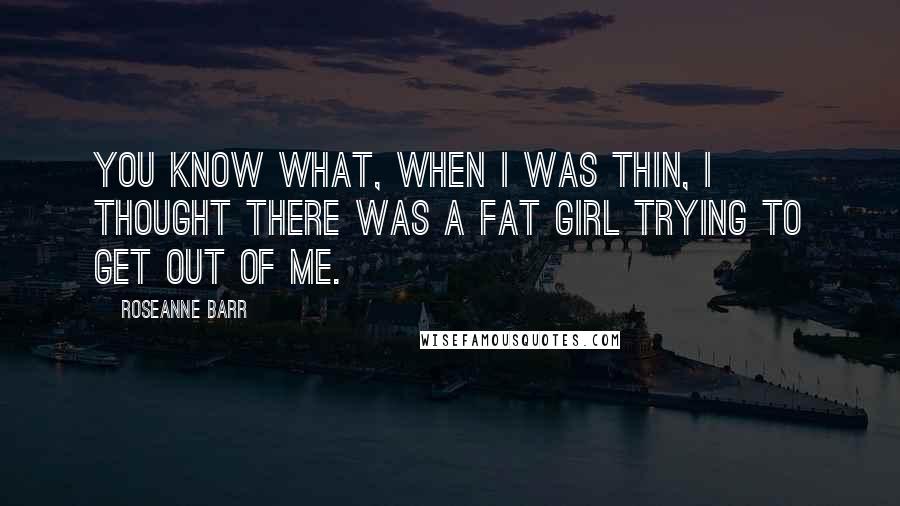 Roseanne Barr Quotes: You know what, when I was thin, I thought there was a fat girl trying to get out of me.