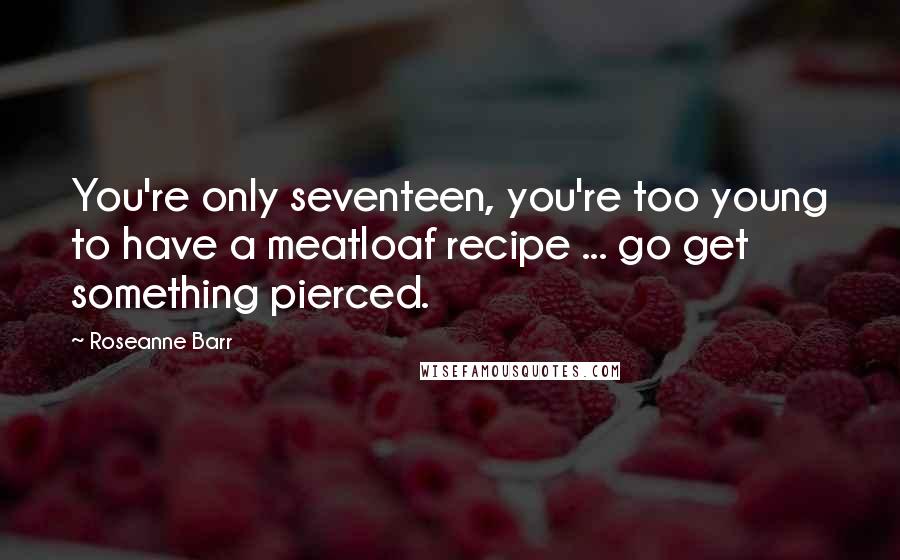 Roseanne Barr Quotes: You're only seventeen, you're too young to have a meatloaf recipe ... go get something pierced.
