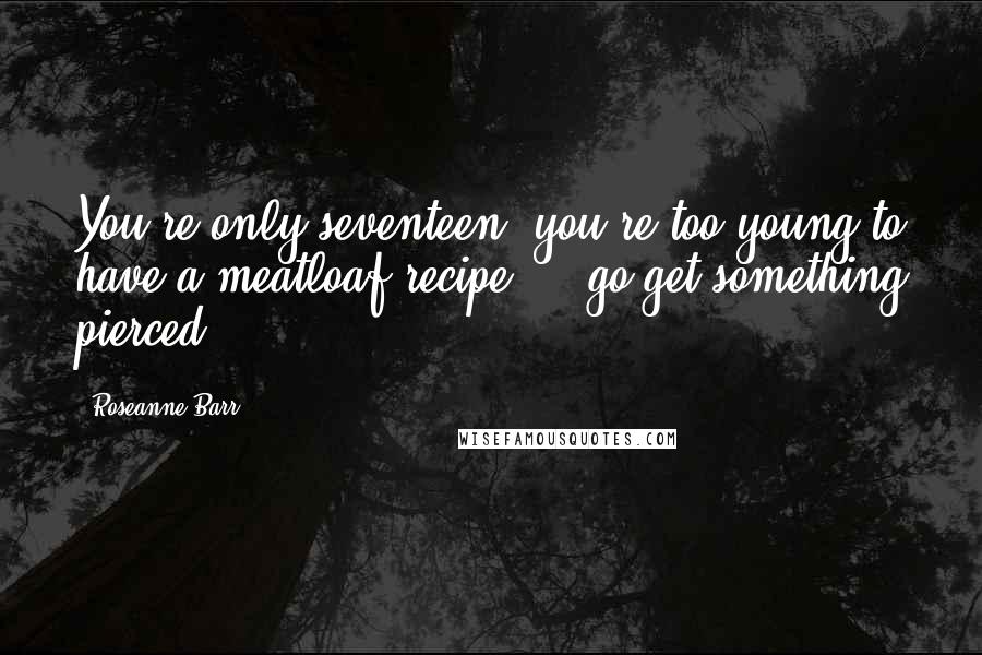 Roseanne Barr Quotes: You're only seventeen, you're too young to have a meatloaf recipe ... go get something pierced.