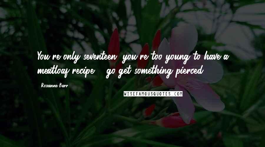 Roseanne Barr Quotes: You're only seventeen, you're too young to have a meatloaf recipe ... go get something pierced.