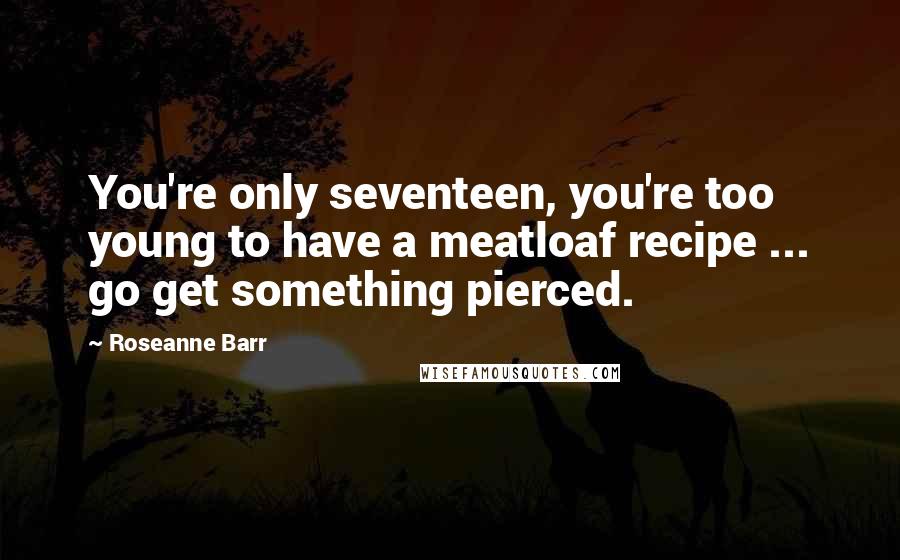 Roseanne Barr Quotes: You're only seventeen, you're too young to have a meatloaf recipe ... go get something pierced.