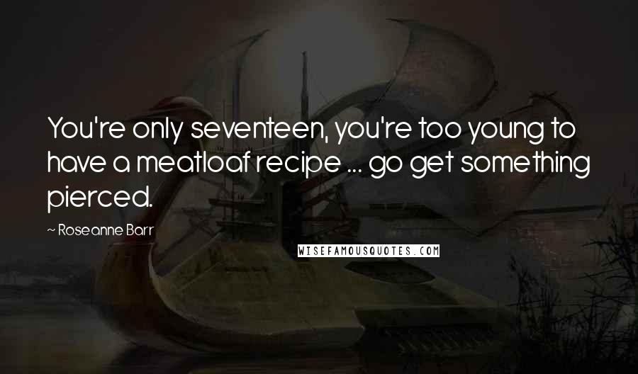 Roseanne Barr Quotes: You're only seventeen, you're too young to have a meatloaf recipe ... go get something pierced.