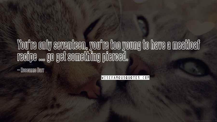 Roseanne Barr Quotes: You're only seventeen, you're too young to have a meatloaf recipe ... go get something pierced.