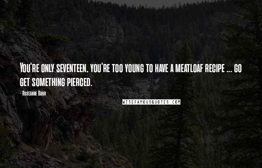 Roseanne Barr Quotes: You're only seventeen, you're too young to have a meatloaf recipe ... go get something pierced.