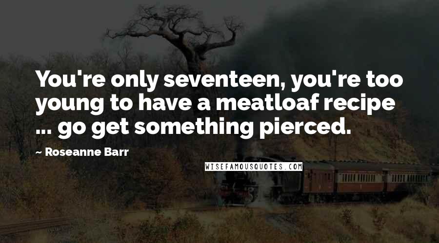 Roseanne Barr Quotes: You're only seventeen, you're too young to have a meatloaf recipe ... go get something pierced.