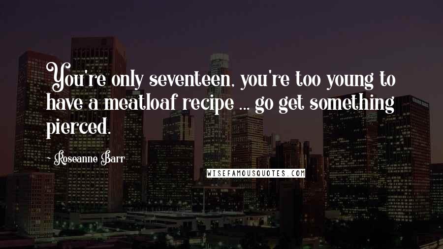 Roseanne Barr Quotes: You're only seventeen, you're too young to have a meatloaf recipe ... go get something pierced.