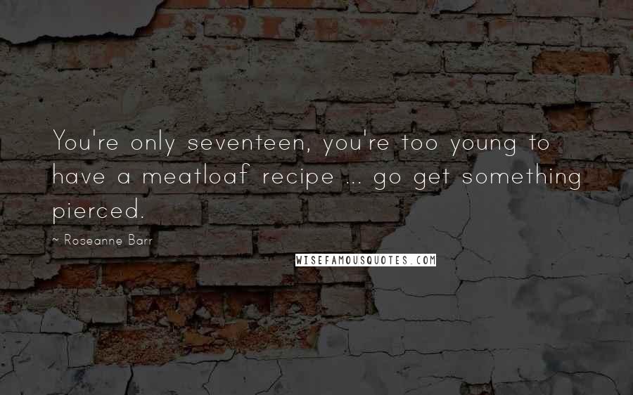 Roseanne Barr Quotes: You're only seventeen, you're too young to have a meatloaf recipe ... go get something pierced.