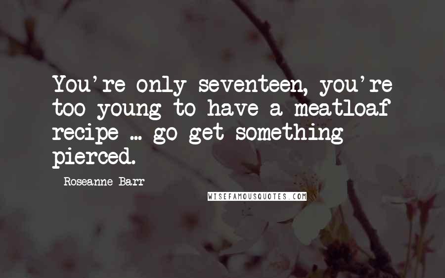 Roseanne Barr Quotes: You're only seventeen, you're too young to have a meatloaf recipe ... go get something pierced.