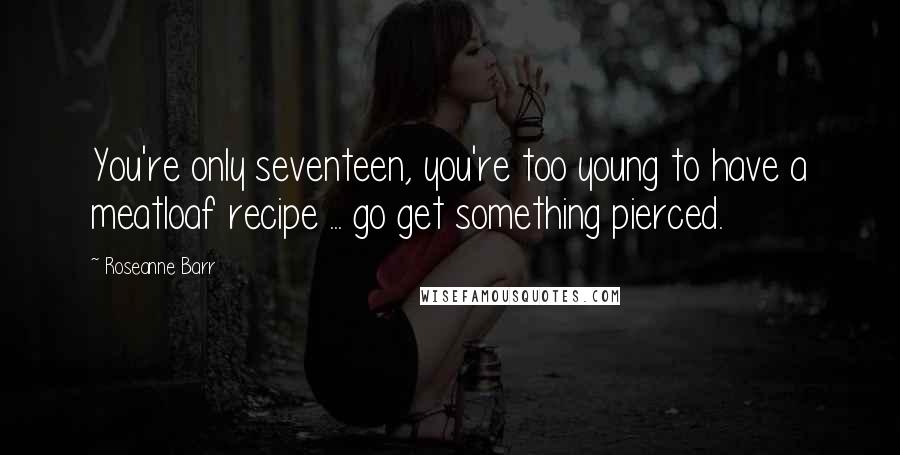 Roseanne Barr Quotes: You're only seventeen, you're too young to have a meatloaf recipe ... go get something pierced.