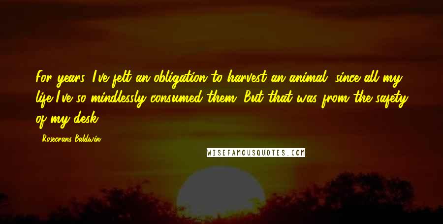 Rosecrans Baldwin Quotes: For years, I've felt an obligation to harvest an animal, since all my life I've so mindlessly consumed them. But that was from the safety of my desk.