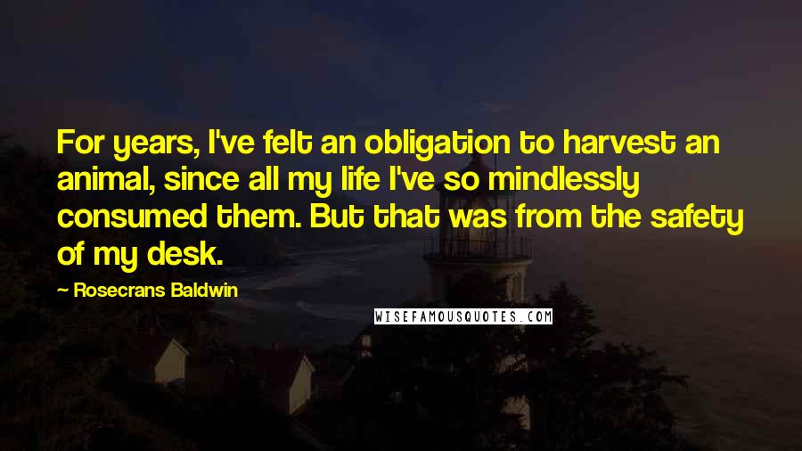 Rosecrans Baldwin Quotes: For years, I've felt an obligation to harvest an animal, since all my life I've so mindlessly consumed them. But that was from the safety of my desk.