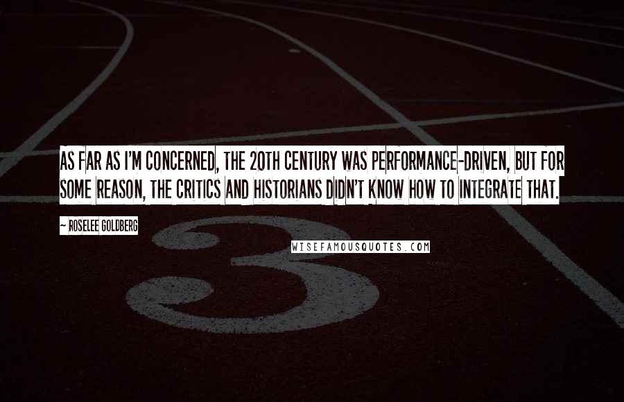 Roselee Goldberg Quotes: As far as I'm concerned, the 20th century was performance-driven, but for some reason, the critics and historians didn't know how to integrate that.