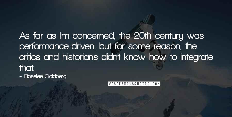 Roselee Goldberg Quotes: As far as I'm concerned, the 20th century was performance-driven, but for some reason, the critics and historians didn't know how to integrate that.