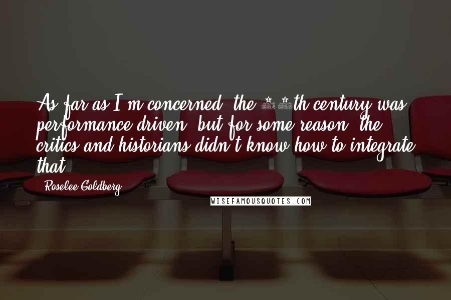 Roselee Goldberg Quotes: As far as I'm concerned, the 20th century was performance-driven, but for some reason, the critics and historians didn't know how to integrate that.