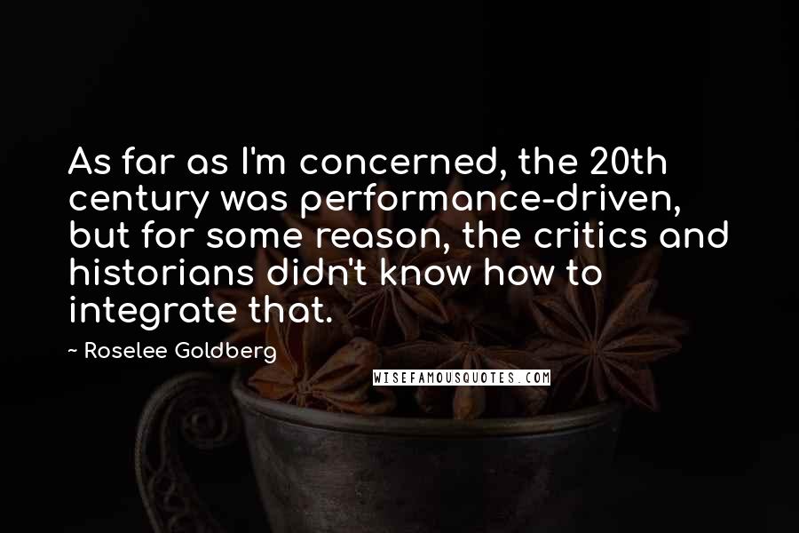 Roselee Goldberg Quotes: As far as I'm concerned, the 20th century was performance-driven, but for some reason, the critics and historians didn't know how to integrate that.