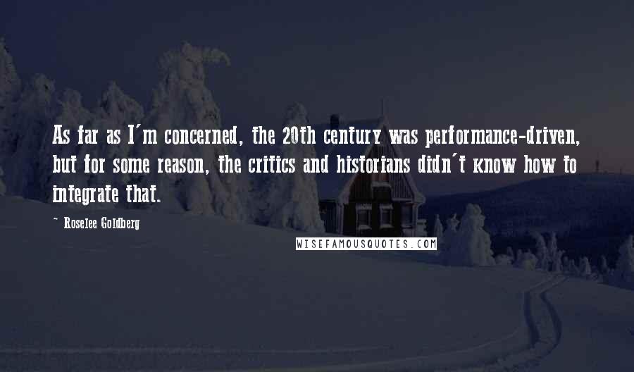 Roselee Goldberg Quotes: As far as I'm concerned, the 20th century was performance-driven, but for some reason, the critics and historians didn't know how to integrate that.