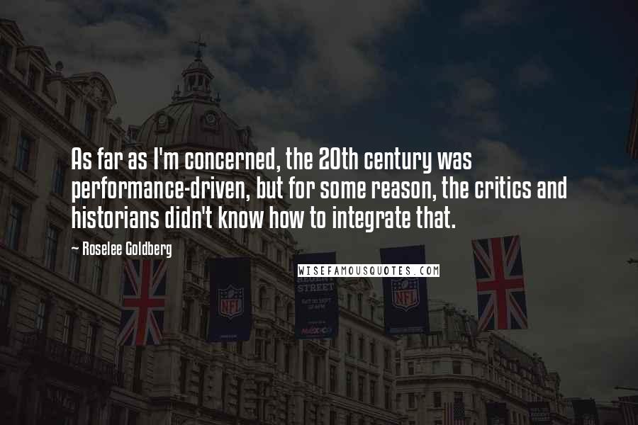 Roselee Goldberg Quotes: As far as I'm concerned, the 20th century was performance-driven, but for some reason, the critics and historians didn't know how to integrate that.