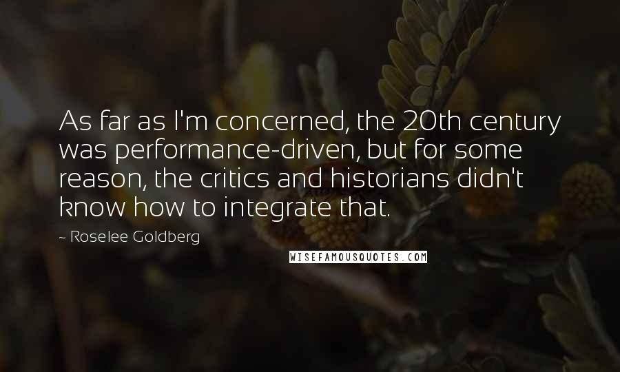 Roselee Goldberg Quotes: As far as I'm concerned, the 20th century was performance-driven, but for some reason, the critics and historians didn't know how to integrate that.