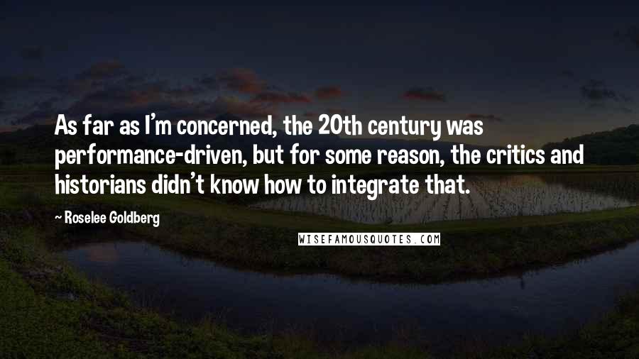 Roselee Goldberg Quotes: As far as I'm concerned, the 20th century was performance-driven, but for some reason, the critics and historians didn't know how to integrate that.