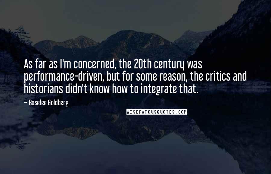 Roselee Goldberg Quotes: As far as I'm concerned, the 20th century was performance-driven, but for some reason, the critics and historians didn't know how to integrate that.