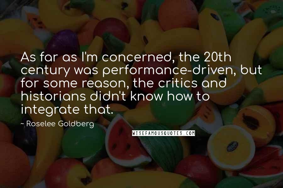 Roselee Goldberg Quotes: As far as I'm concerned, the 20th century was performance-driven, but for some reason, the critics and historians didn't know how to integrate that.