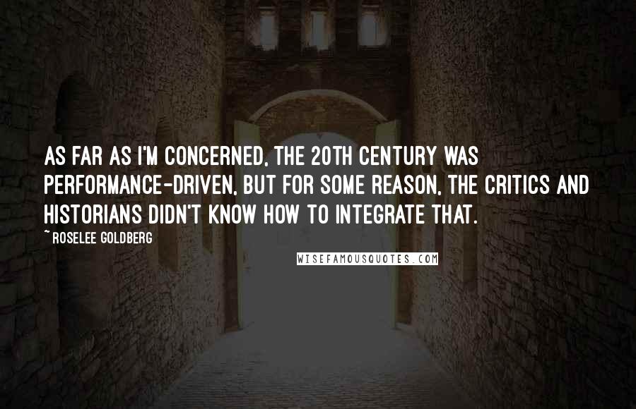 Roselee Goldberg Quotes: As far as I'm concerned, the 20th century was performance-driven, but for some reason, the critics and historians didn't know how to integrate that.