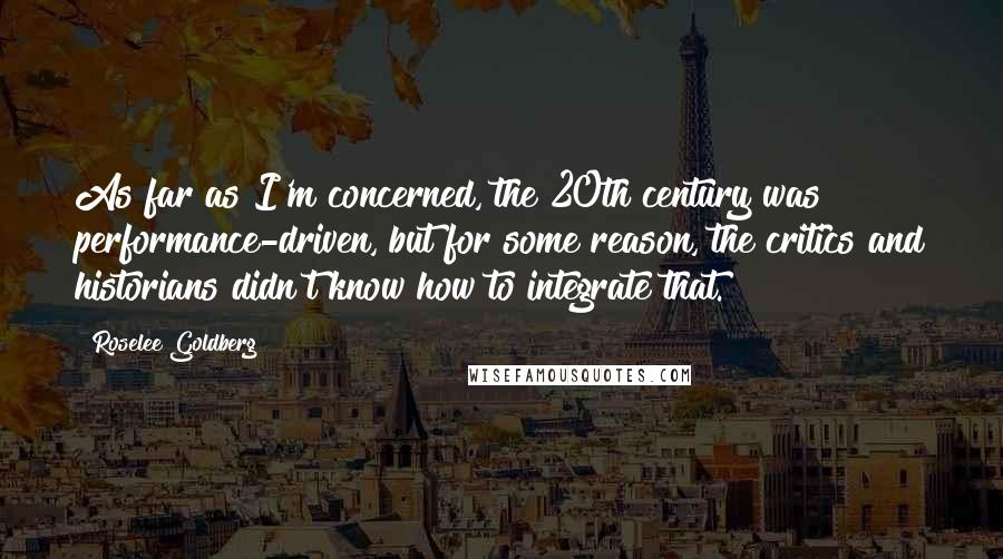 Roselee Goldberg Quotes: As far as I'm concerned, the 20th century was performance-driven, but for some reason, the critics and historians didn't know how to integrate that.