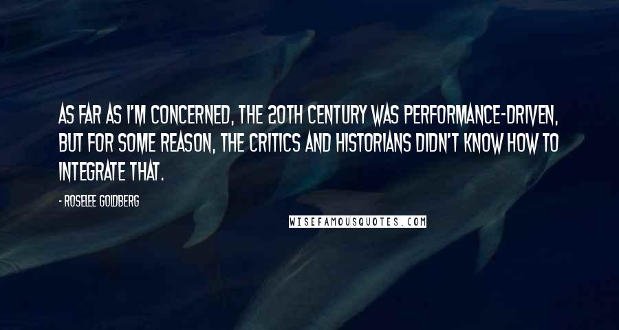 Roselee Goldberg Quotes: As far as I'm concerned, the 20th century was performance-driven, but for some reason, the critics and historians didn't know how to integrate that.