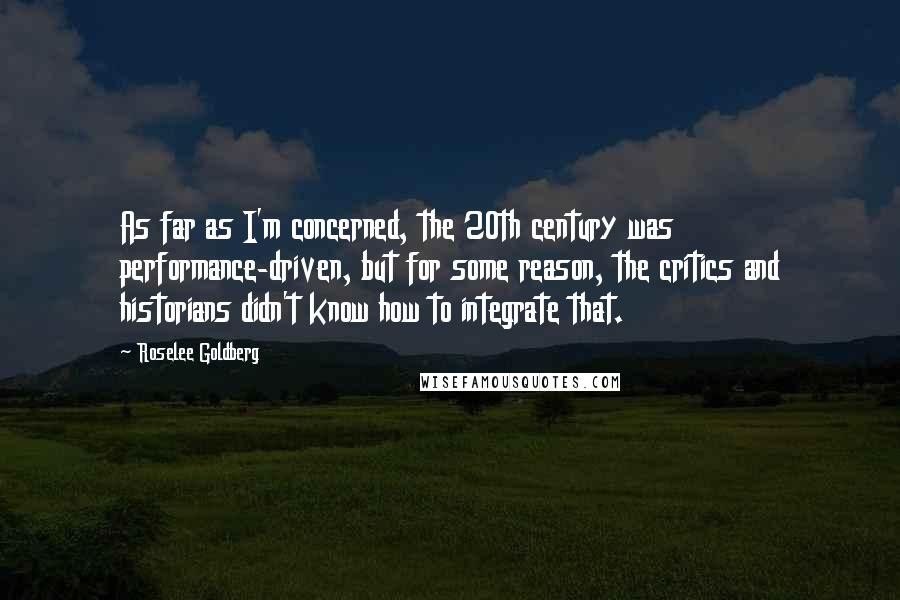 Roselee Goldberg Quotes: As far as I'm concerned, the 20th century was performance-driven, but for some reason, the critics and historians didn't know how to integrate that.