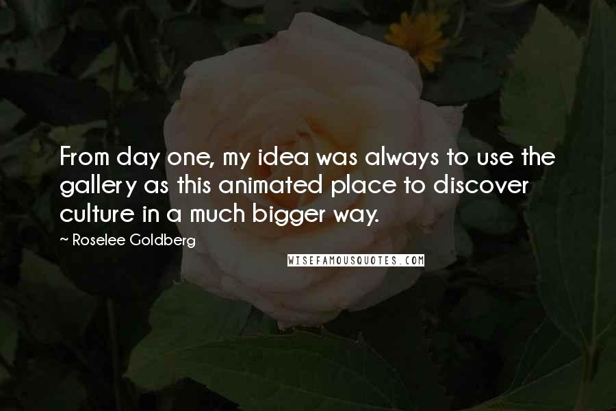 Roselee Goldberg Quotes: From day one, my idea was always to use the gallery as this animated place to discover culture in a much bigger way.